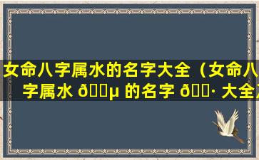 女命八字属水的名字大全（女命八字属水 🐵 的名字 🕷 大全及解释）